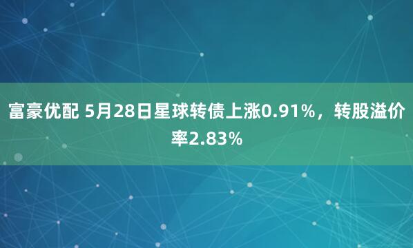 富豪优配 5月28日星球转债上涨0.91%，转股溢价率2.83%