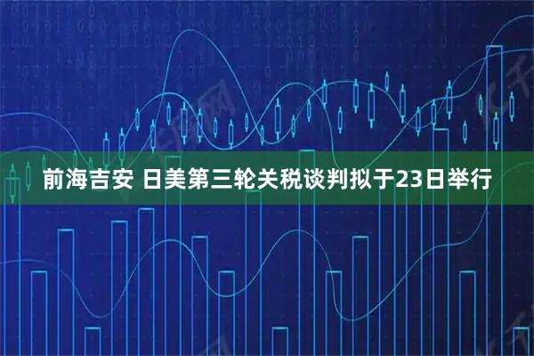 前海吉安 日美第三轮关税谈判拟于23日举行