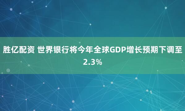 胜亿配资 世界银行将今年全球GDP增长预期下调至2.3%