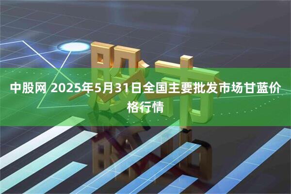 中股网 2025年5月31日全国主要批发市场甘蓝价格行情