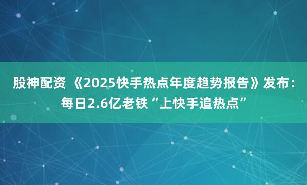 股神配资 《2025快手热点年度趋势报告》发布：每日2.6亿老铁“上快手追热点”