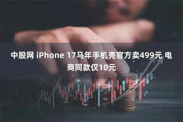 中股网 iPhone 17马年手机壳官方卖499元 电商同款仅10元