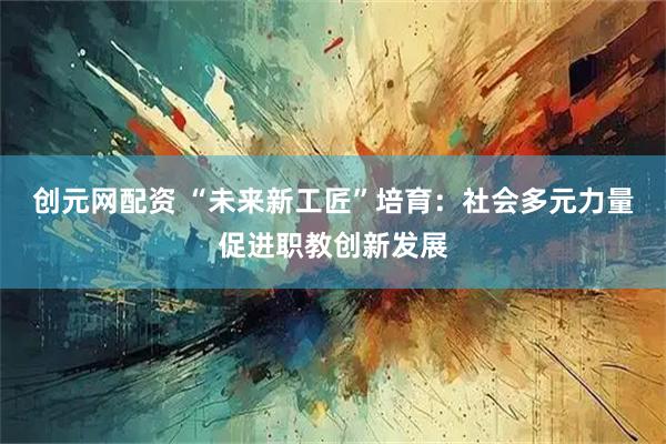 创元网配资 “未来新工匠”培育:社会多元力量促进职教创新发展