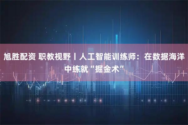 旭胜配资 职教视野丨人工智能训练师：在数据海洋中练就“掘金术”