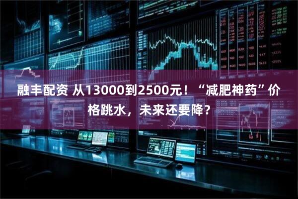 融丰配资 从13000到2500元！“减肥神药”价格跳水，未来还要降？