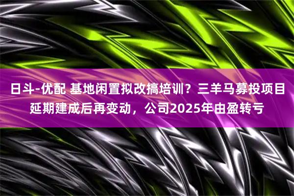 日斗-优配 基地闲置拟改搞培训？三羊马募投项目延期建成后再变动，公司2025年由盈转亏