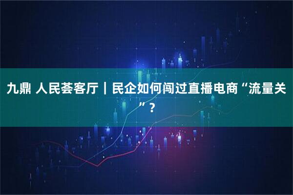 九鼎 人民荟客厅｜民企如何闯过直播电商“流量关”？