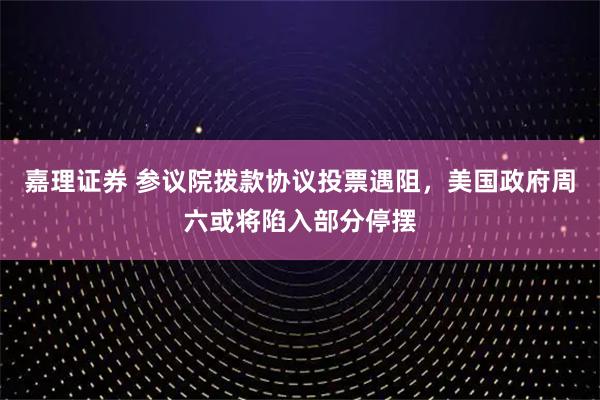 嘉理证券 参议院拨款协议投票遇阻,美国政府周六或将陷入部分停摆