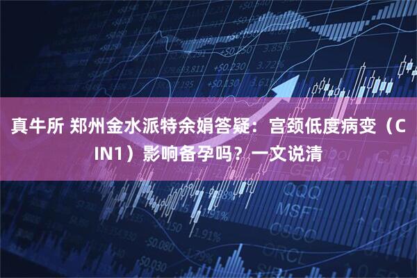 真牛所 郑州金水派特余娟答疑：宫颈低度病变（CIN1）影响备孕吗？一文说清