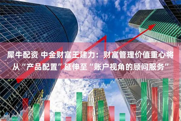 犀牛配资 中金财富王建力：财富管理价值重心将从“产品配置”延伸至“账户视角的顾问服务”