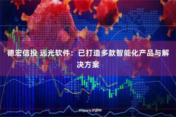 德宏信投 远光软件：已打造多款智能化产品与解决方案