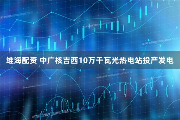 维海配资 中广核吉西10万千瓦光热电站投产发电