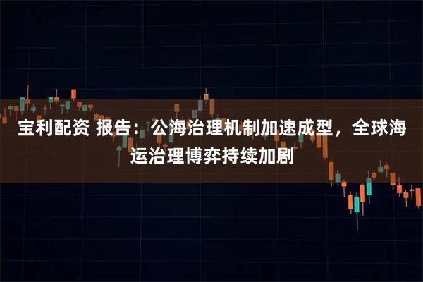 宝利配资 报告：公海治理机制加速成型，全球海运治理博弈持续加剧